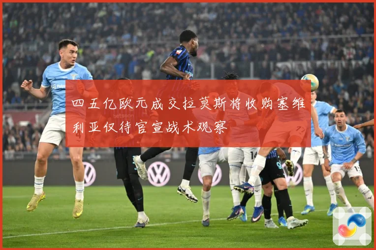 四五亿欧元成交拉莫斯将收购塞维利亚仅待官宣战术观察