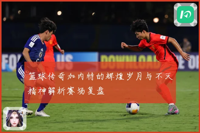 篮球传奇加内特的辉煌岁月与不灭精神解析赛场复盘