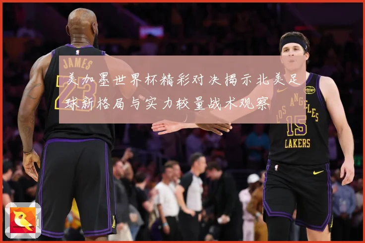 美加墨世界杯精彩对决揭示北美足球新格局与实力较量战术观察