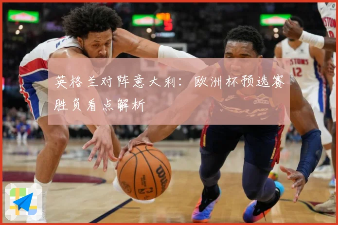 英格兰对阵意大利：欧洲杯预选赛胜负看点解析