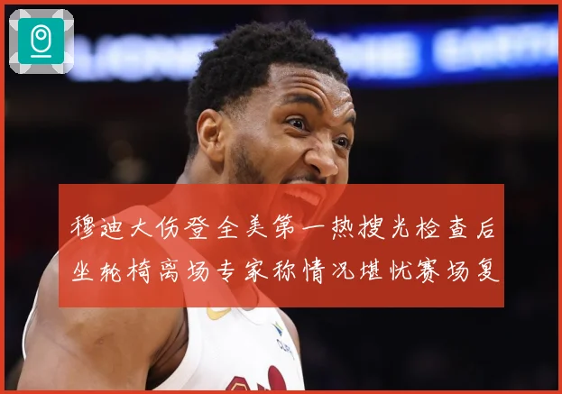 穆迪大伤登全美第一热搜光检查后坐轮椅离场专家称情况堪忧赛场复盘