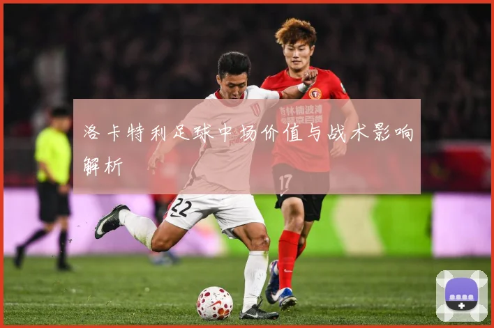 洛卡特利足球中场价值与战术影响解析