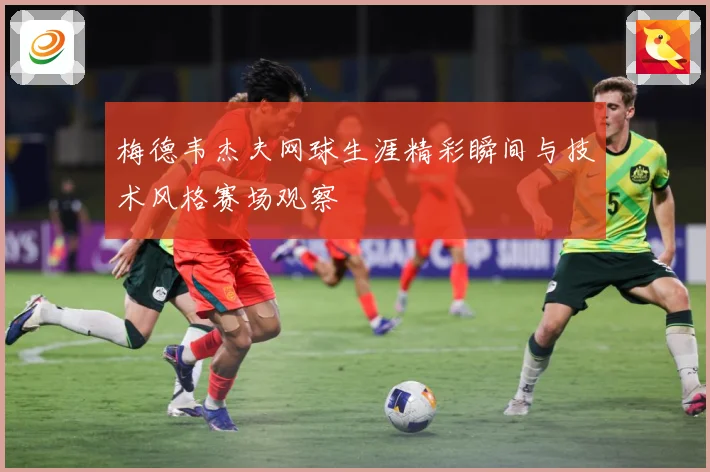 梅德韦杰夫网球生涯精彩瞬间与技术风格赛场观察