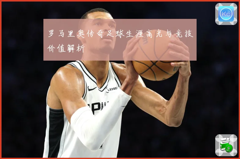 罗马里奥传奇足球生涯高光与竞技价值解析