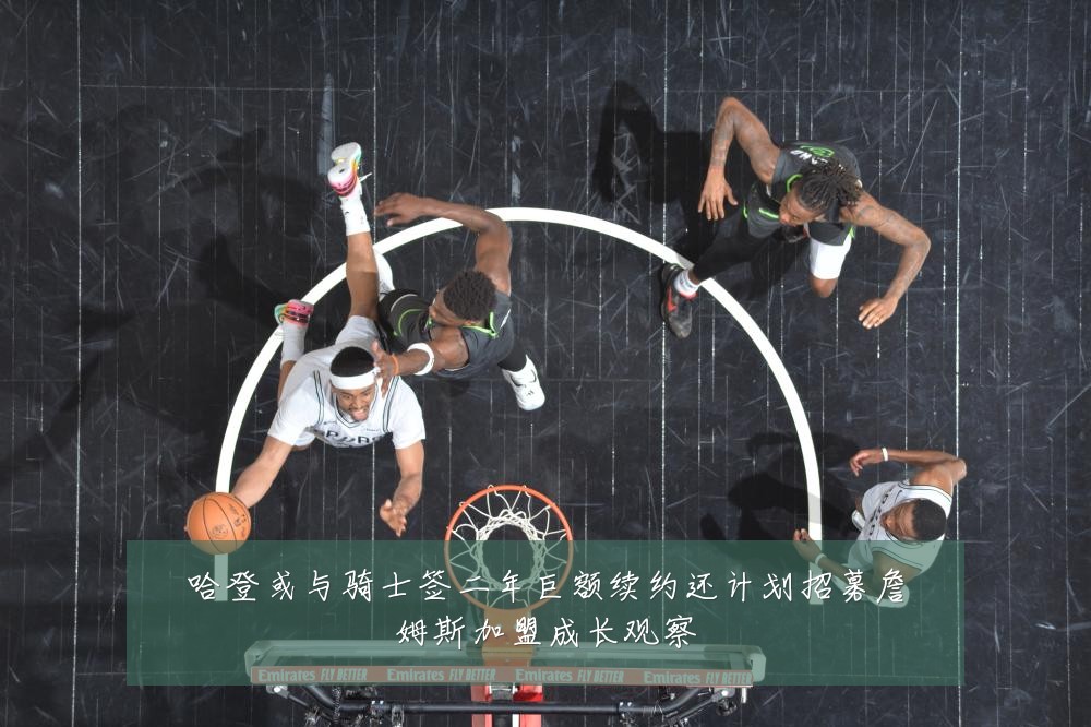 哈登或与骑士签二年巨额续约还计划招募詹姆斯加盟成长观察